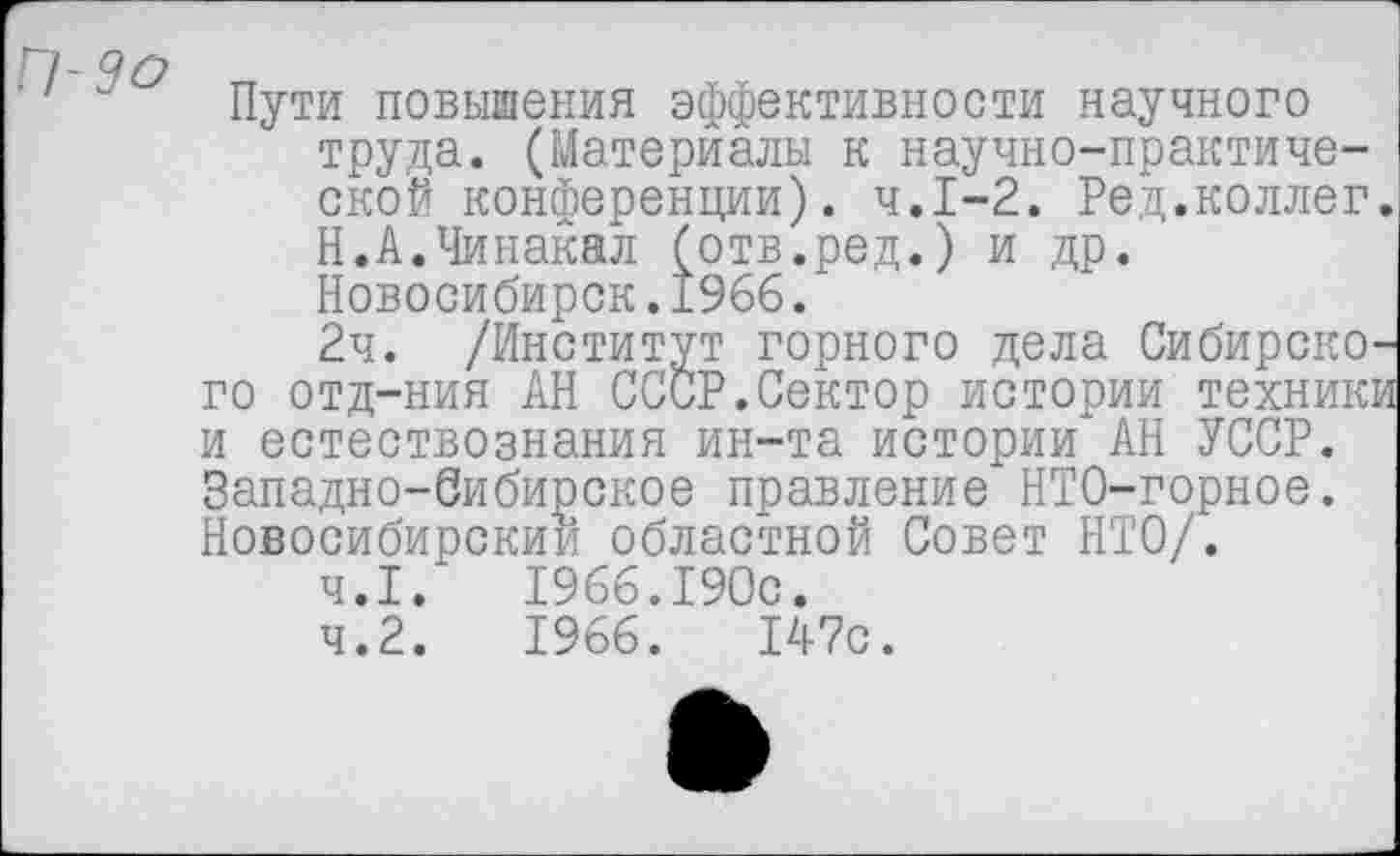 ﻿Пути повышения эффективности научного труда. (Материалы к научно-практической конференции). ч.1-2. Ред.коллег. Н.А.Чинакал (отв.ред.) и др. Новосибирск.1966.
2ч. /Институт горного дела Сибирского отд-ния АН СССР.Сектор истории техники и естествознания ин-та истории АН УССР. Западно-Сибирское правление НТО-горное. Новосибирский областной Совет НТО/.
4.1.	1966.190с.
4.2.	1966.	147с.